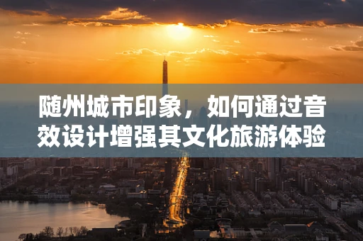 随州城市印象，如何通过音效设计增强其文化旅游体验？