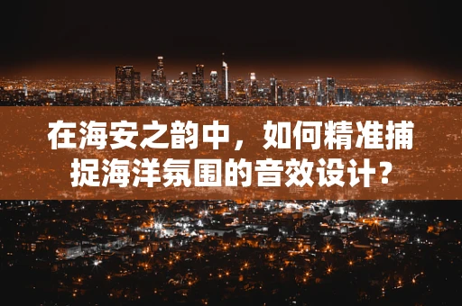 在海安之韵中，如何精准捕捉海洋氛围的音效设计？