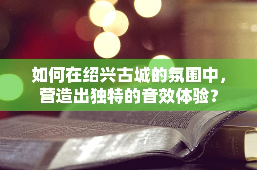 如何在绍兴古城的氛围中，营造出独特的音效体验？