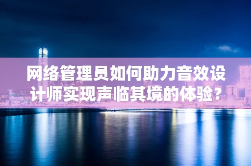 网络管理员如何助力音效设计师实现声临其境的体验？