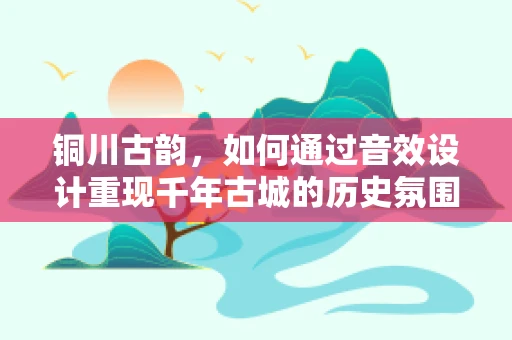 铜川古韵，如何通过音效设计重现千年古城的历史氛围？