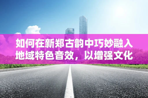 如何在新郑古韵中巧妙融入地域特色音效，以增强文化沉浸感？