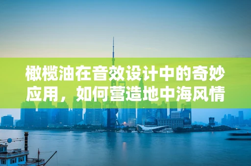 橄榄油在音效设计中的奇妙应用，如何营造地中海风情的沉浸式体验？