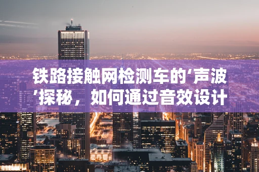 铁路接触网检测车的‘声波’探秘，如何通过音效设计提升检测效率？