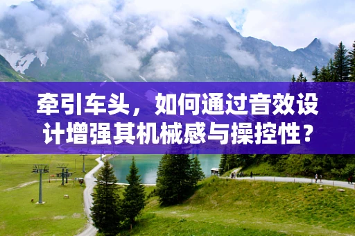 牵引车头，如何通过音效设计增强其机械感与操控性？