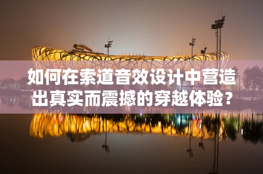 如何在索道音效设计中营造出真实而震撼的穿越体验？