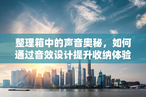 整理箱中的声音奥秘，如何通过音效设计提升收纳体验？