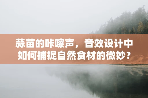 蒜苗的咔嚓声，音效设计中如何捕捉自然食材的微妙？