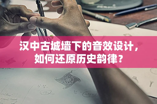 汉中古城墙下的音效设计，如何还原历史韵律？