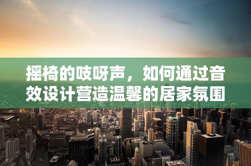摇椅的吱呀声，如何通过音效设计营造温馨的居家氛围？