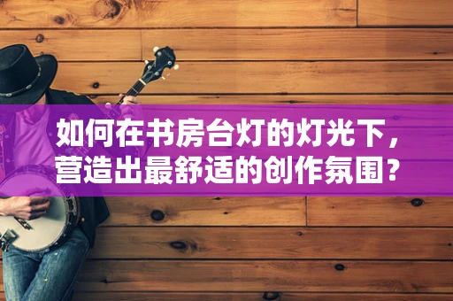 如何在书房台灯的灯光下，营造出最舒适的创作氛围？