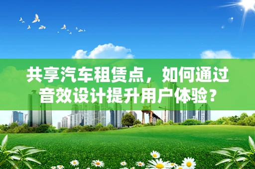 共享汽车租赁点，如何通过音效设计提升用户体验？