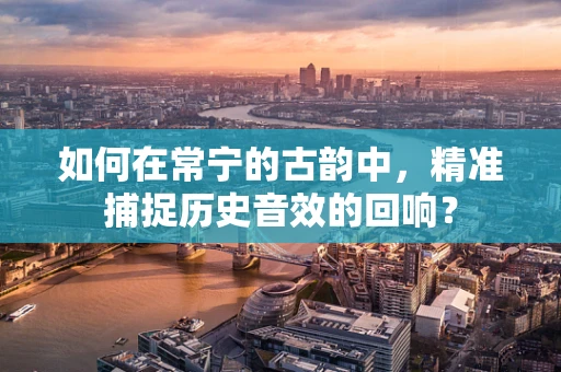 如何在常宁的古韵中，精准捕捉历史音效的回响？
