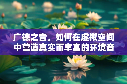 广德之音，如何在虚拟空间中营造真实而丰富的环境音效？