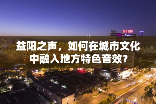 益阳之声，如何在城市文化中融入地方特色音效？