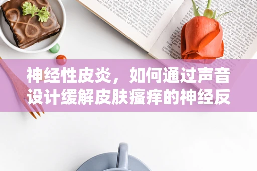 神经性皮炎，如何通过声音设计缓解皮肤瘙痒的神经反应？