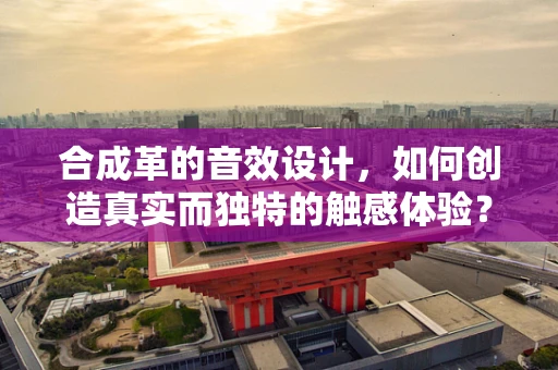 合成革的音效设计，如何创造真实而独特的触感体验？