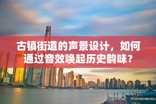 古镇街道的声景设计，如何通过音效唤起历史韵味？