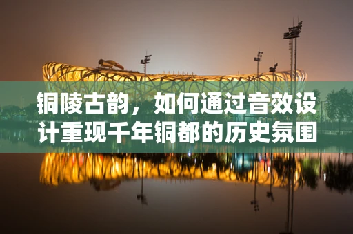铜陵古韵，如何通过音效设计重现千年铜都的历史氛围？
