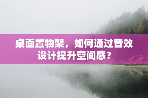 桌面置物架，如何通过音效设计提升空间感？