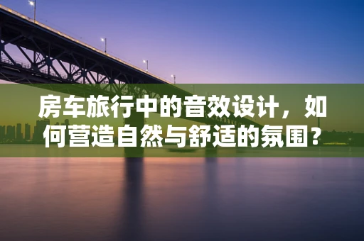 房车旅行中的音效设计，如何营造自然与舒适的氛围？