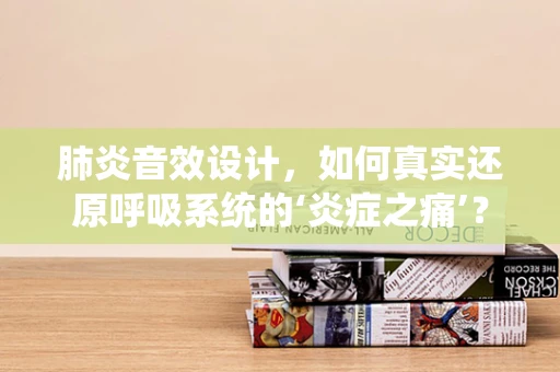 肺炎音效设计，如何真实还原呼吸系统的‘炎症之痛’？