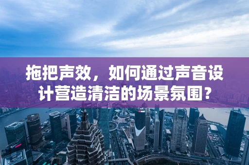 拖把声效，如何通过声音设计营造清洁的场景氛围？