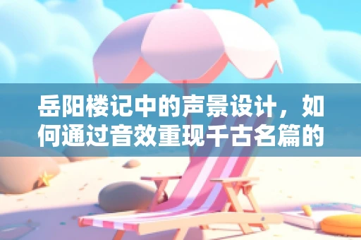 岳阳楼记中的声景设计，如何通过音效重现千古名篇的意境？