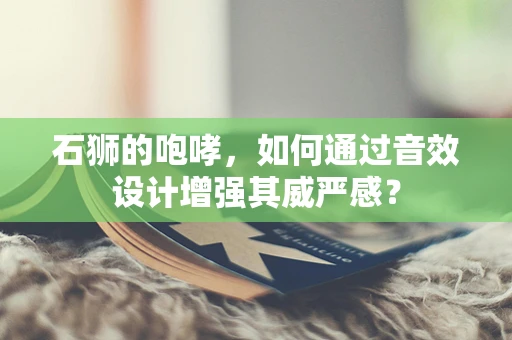 石狮的咆哮，如何通过音效设计增强其威严感？