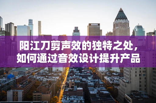 阳江刀剪声效的独特之处，如何通过音效设计提升产品体验？