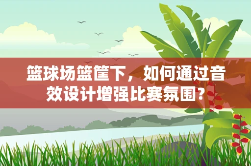篮球场篮筐下，如何通过音效设计增强比赛氛围？