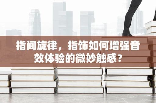 指间旋律，指饰如何增强音效体验的微妙触感？