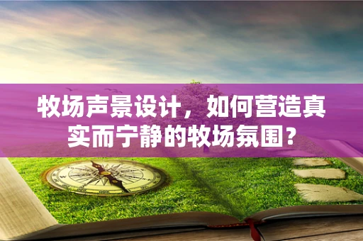 牧场声景设计，如何营造真实而宁静的牧场氛围？