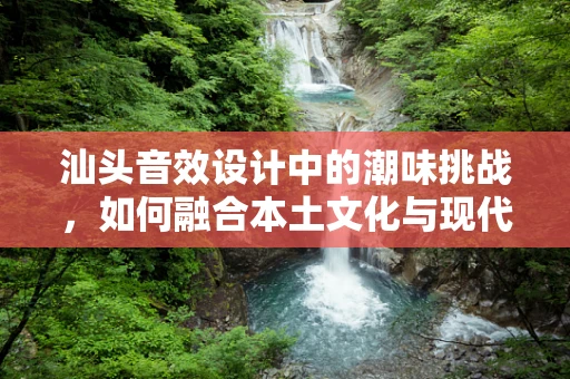 汕头音效设计中的潮味挑战，如何融合本土文化与现代技术？