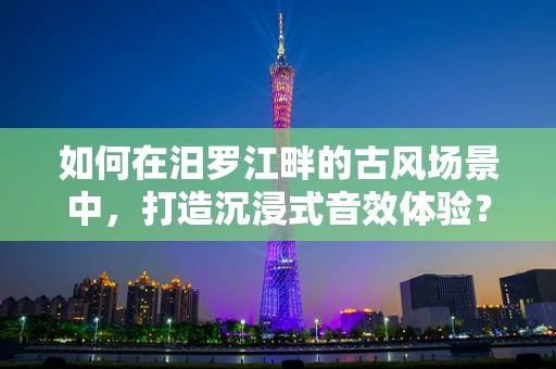 如何在汨罗江畔的古风场景中，打造沉浸式音效体验？