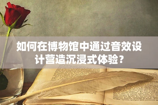 如何在博物馆中通过音效设计营造沉浸式体验？