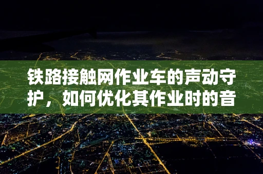 铁路接触网作业车的声动守护，如何优化其作业时的音效设计？