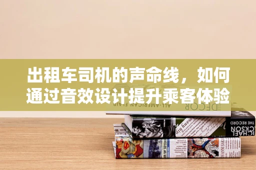 出租车司机的声命线，如何通过音效设计提升乘客体验？