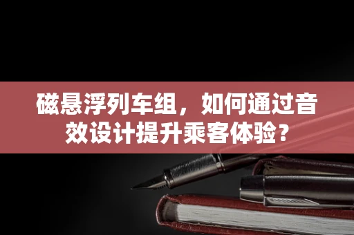 磁悬浮列车组，如何通过音效设计提升乘客体验？