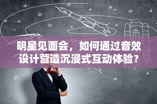 明星见面会，如何通过音效设计营造沉浸式互动体验？