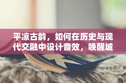 平凉古韵，如何在历史与现代交融中设计音效，唤醒城市记忆？