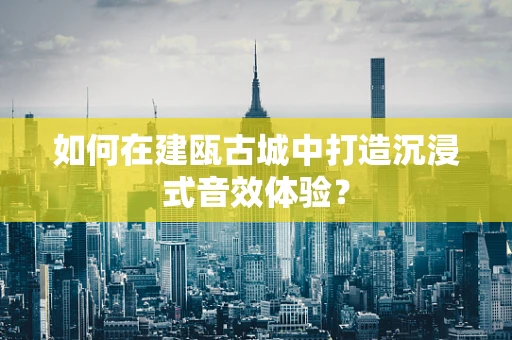 如何在建瓯古城中打造沉浸式音效体验？