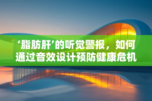 ‘脂肪肝’的听觉警报，如何通过音效设计预防健康危机？
