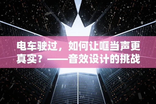 电车驶过，如何让哐当声更真实？——音效设计的挑战与技巧