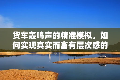 货车轰鸣声的精准模拟，如何实现真实而富有层次感的音效设计？