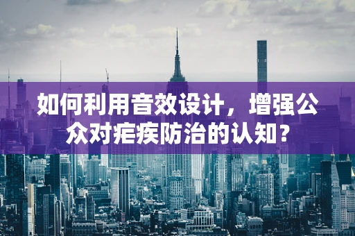 如何利用音效设计，增强公众对疟疾防治的认知？