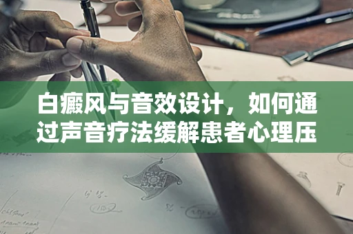 白癜风与音效设计，如何通过声音疗法缓解患者心理压力？