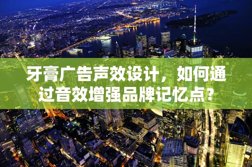 牙膏广告声效设计，如何通过音效增强品牌记忆点？