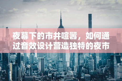 夜幕下的市井喧嚣，如何通过音效设计营造独特的夜市文化氛围？
