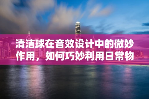 清洁球在音效设计中的微妙作用，如何巧妙利用日常物品创造独特音效？
